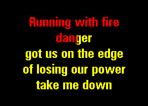 Running with fire
danger

got us on the edge
of losing our power
take me down