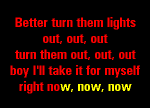 Better turn them lights
out, out, out
turn them out, out, out
boy I'll take it for myself
right now, now, now