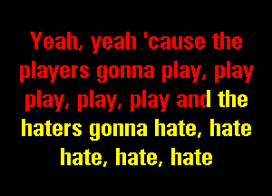 Yeah, yeah 'cause the
players gonna play, play
play, play, play and the
haters gonna hate, hate

hate, hate, hate
