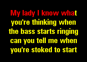 My lady I know what
you're thinking when
the bass starts ringing
can you tell me when
you're stoked to start