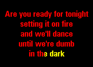 Are you ready for tonight
setting it on fire

and we'll dance
until we're dumb
in the dark