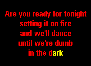 Are you ready for tonight
setting it on fire

and we'll dance
until we're dumb
in the dark