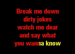 Break me down
dirty jokes

watch me dear
and say what
you wanna know