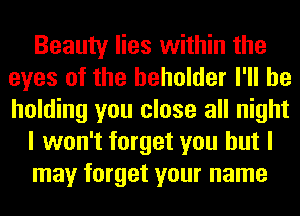 Beauty lies within the
eyes of the beholder I'll be
holding you close all night

I won't forget you but I

may forget your name