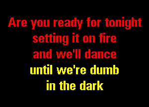 Are you ready for tonight
setting it on fire

and we'll dance
until we're dumb
in the dark