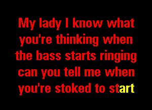My lady I know what
you're thinking when
the bass starts ringing
can you tell me when
you're stoked to start