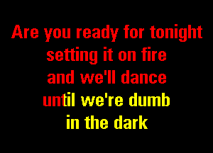 Are you ready for tonight
setting it on fire

and we'll dance
until we're dumb
in the dark
