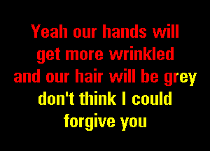 Yeah our hands will
get more wrinkled
and our hair will he grey
don't think I could
forgive you