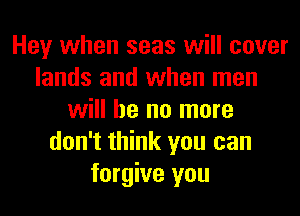 Hey when seas will cover
lands and when men
will he no more
don't think you can
forgive you