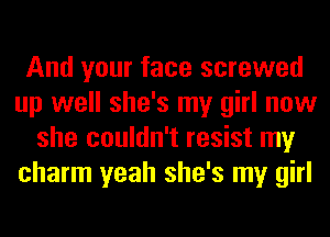 And your face screwed
up well she's my girl now
she couldn't resist my
charm yeah she's my girl