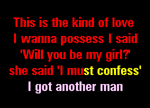 This is the kind of love
I wanna possess I said
'Will you be my girl?
she said 'I must confess'
I got another man