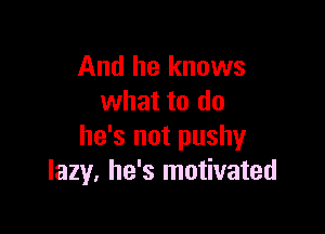 And he knows
what to do

he's not pushy
lazy. he's motivated