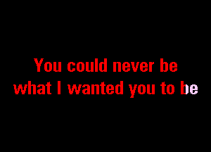 You could never be

what I wanted you to he