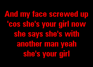 And my face screwed up
'cos she's your girl now
she says she's with
another man yeah
she's your girl