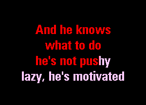 And he knows
what to do

he's not pushy
lazy. he's motivated