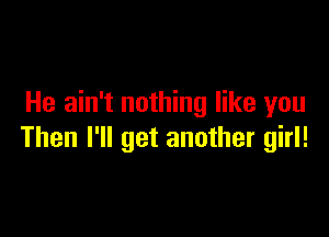 He ain't nothing like you

Then I'll get another girl!