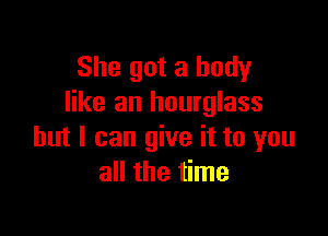 She got a body
like an hourglass

but I can give it to you
all the time