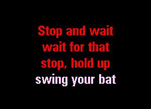 Stop and wait
wait for that

stop. hold up
swing your hat