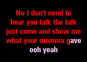 No I don't need to
hear you talk the talk
iust come and show me
what your momma gave
ooh yeah