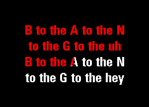 B to the A to the N
to the G to the uh

B to the A to the N
to the G to the heyr
