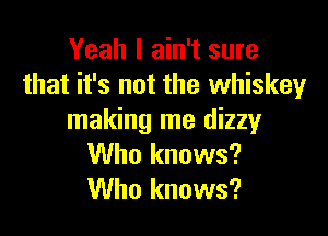 Yeah I ain't sure
that it's not the whiskey

making me dizzy
Who knows?
Who knows?