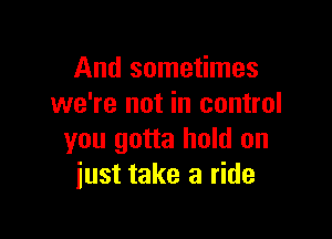 And sometimes
we're not in control

you gotta hold on
iust take a ride