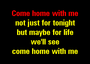 Come home with me
not iust for tonight
but maybe for life

we'll see
come home with me