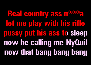 Real country ass nemea
let me play with his rifle
pussy put his ass to sleep
now he calling me Nyauil
now that bang bang bang