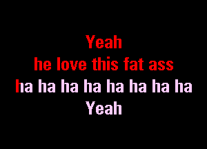 Yeah
he love this fat ass

ha ha ha ha ha ha ha ha
Yeah