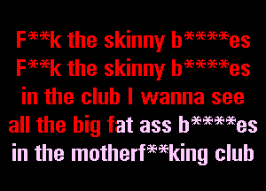 Femk the skinny hemmes
Femk the skinny hemmes

in the club I wanna see
all the big fat ass hemmes
in the motherfemking club