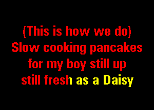 (This is how we do)
Slow cooking pancakes

for my boy still up
still fresh as 3 Daisy