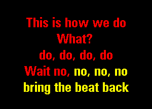 This is how we do
What?

do,do,do,do
Wait no, no. no, no
bring the heat back