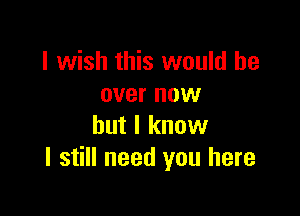 I wish this would be
over now

but I know
I still need you here