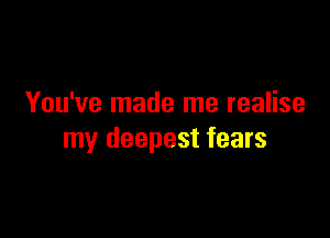 You've made me realise

my deepest fears