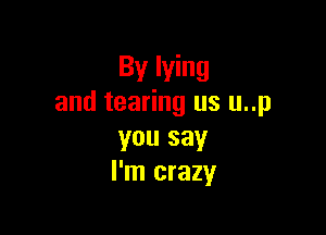 By lying
and tearing us u..p

you say
I'm crazy