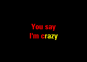 You say

I'm crazy