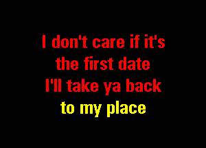 I don't care if it's
the first date

I'll take ya back
to my place