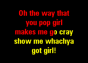 Oh the way that
you pop girl

makes me 90 cray
show me whachya
got girl!