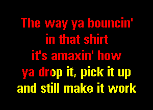 The way ya houncin'
in that shirt
it's amaxin' how
ya drop it, pick it up
and still make it work