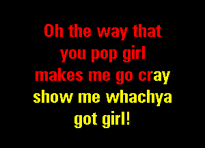 Oh the way that
you pop girl

makes me 90 cray
show me whachya
got girl!