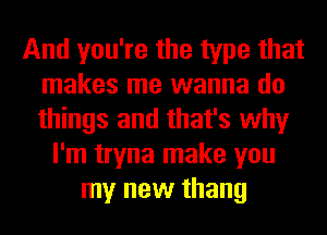 And you're the type that
makes me wanna do
things and that's why

I'm tryna make you
my new thang