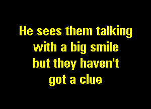 He sees them talking
with a big smile

but they haven't
got a clue