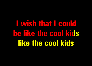 I wish that I could

be like the cool kids
like the cool kids