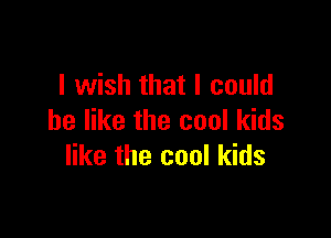 I wish that I could

be like the cool kids
like the cool kids