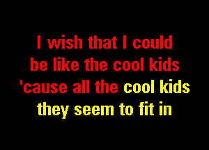 I wish that I could
be like the cool kids

'cause all the cool kids
they seem to fit in