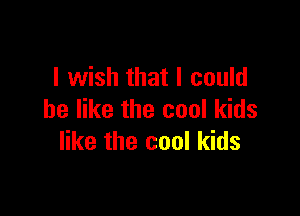 I wish that I could

be like the cool kids
like the cool kids