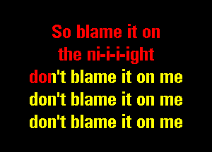 So blame it on
the ni-i-i-ight
don't blame it on me
don't blame it on me
don't blame it on me