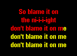 So blame it on
the ni-i-i-ight
don't blame it on me
don't blame it on me
don't blame it on me
