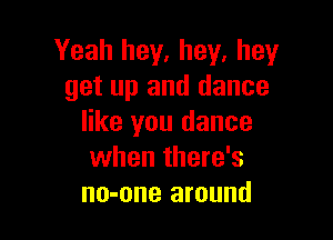 Yeah hey, hey, hey
get up and dance

like you dance
when there's
no-one around