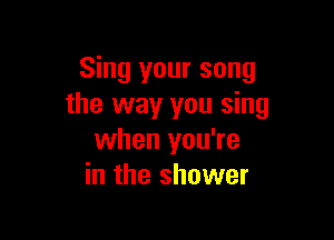 Sing your song
the way you sing

when you're
in the shower